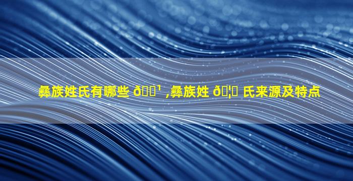彝族姓氏有哪些 🌹 ,彝族姓 🦆 氏来源及特点